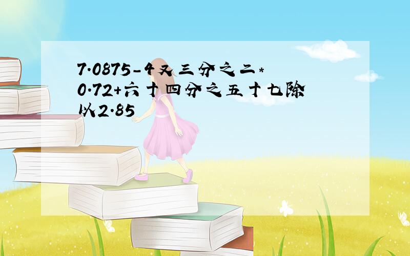 7.0875-4又三分之二*0.72+六十四分之五十七除以2.85