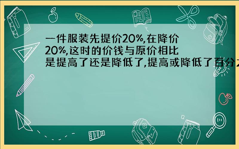 一件服装先提价20%,在降价20%,这时的价钱与原价相比是提高了还是降低了,提高或降低了百分之几?