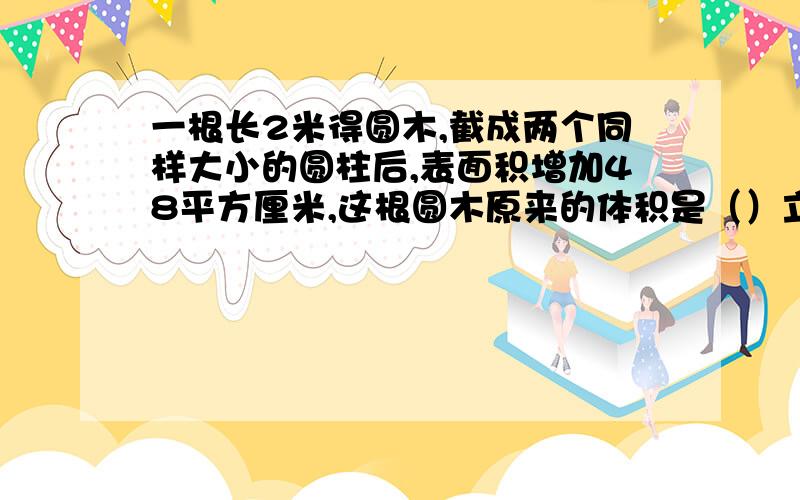 一根长2米得圆木,截成两个同样大小的圆柱后,表面积增加48平方厘米,这根圆木原来的体积是（）立方厘米