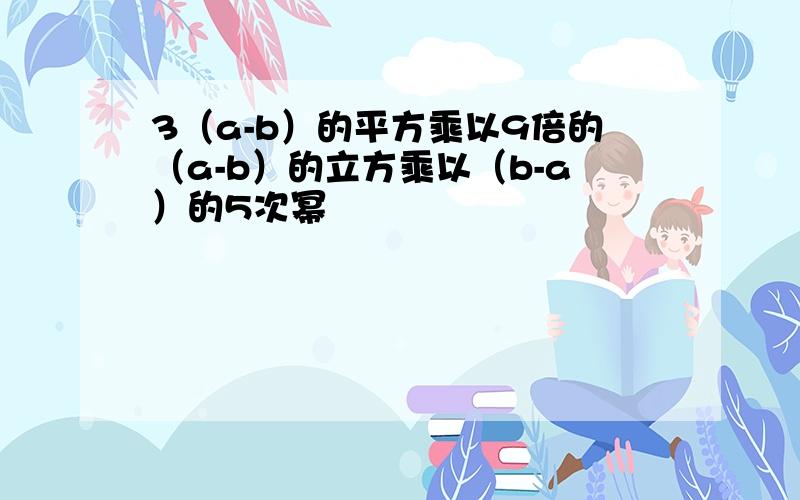 3（a-b）的平方乘以9倍的（a-b）的立方乘以（b-a）的5次幂