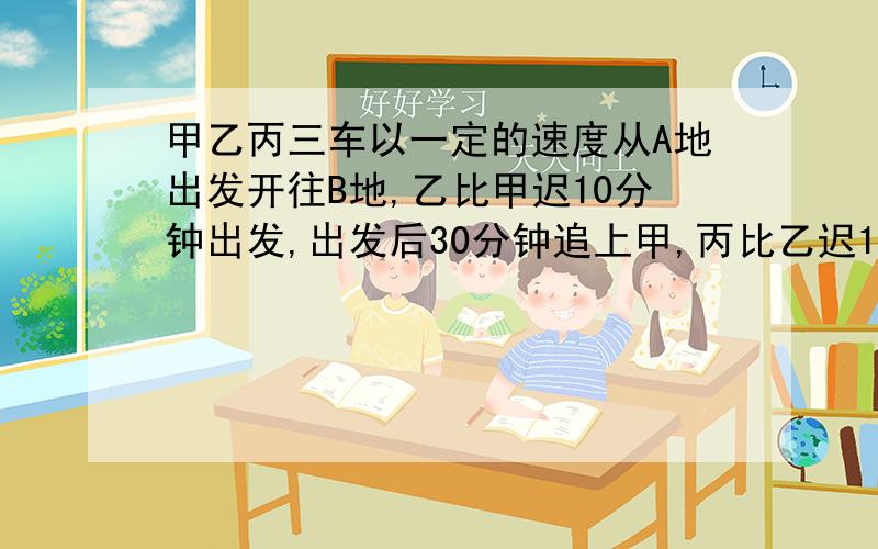 甲乙丙三车以一定的速度从A地出发开往B地,乙比甲迟10分钟出发,出发后30分钟追上甲,丙比乙迟15分钟出发,出发后45分