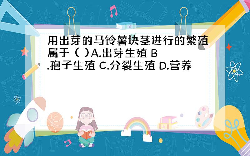 用出芽的马铃薯块茎进行的繁殖属于 ( )A.出芽生殖 B.孢子生殖 C.分裂生殖 D.营养