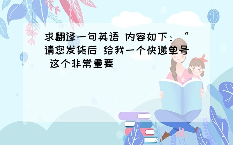 求翻译一句英语 内容如下：“请您发货后 给我一个快递单号 这个非常重要