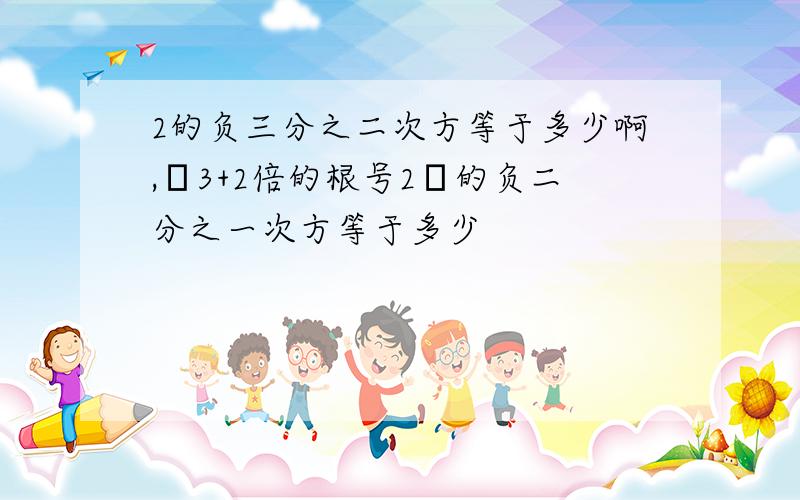 2的负三分之二次方等于多少啊,﹙3+2倍的根号2﹚的负二分之一次方等于多少