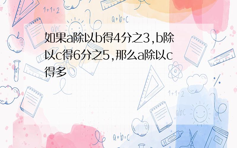 如果a除以b得4分之3,b除以c得6分之5,那么a除以c得多