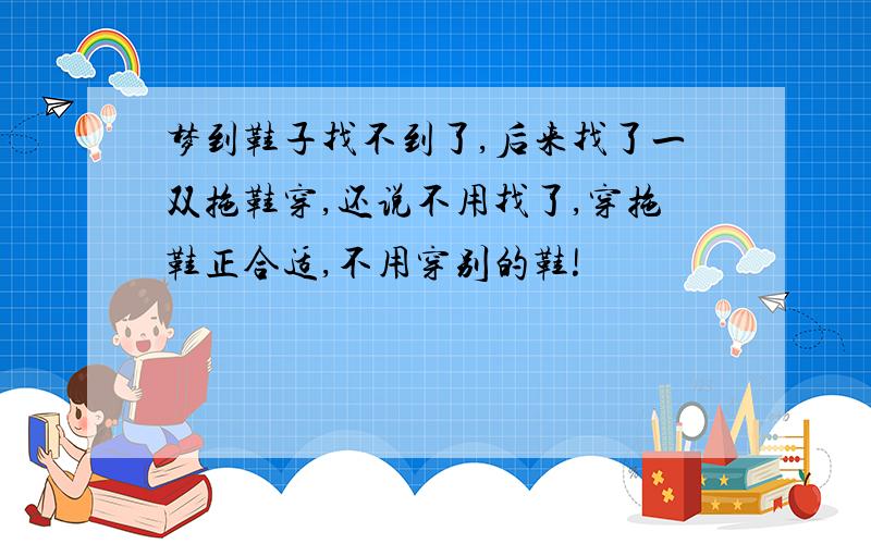 梦到鞋子找不到了,后来找了一双拖鞋穿,还说不用找了,穿拖鞋正合适,不用穿别的鞋!