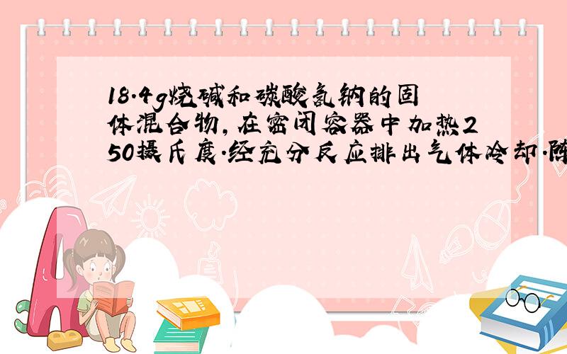 18.4g烧碱和碳酸氢钠的固体混合物,在密闭容器中加热250摄氏度.经充分反应排出气体冷却.陈的固体质量为16.6g试计