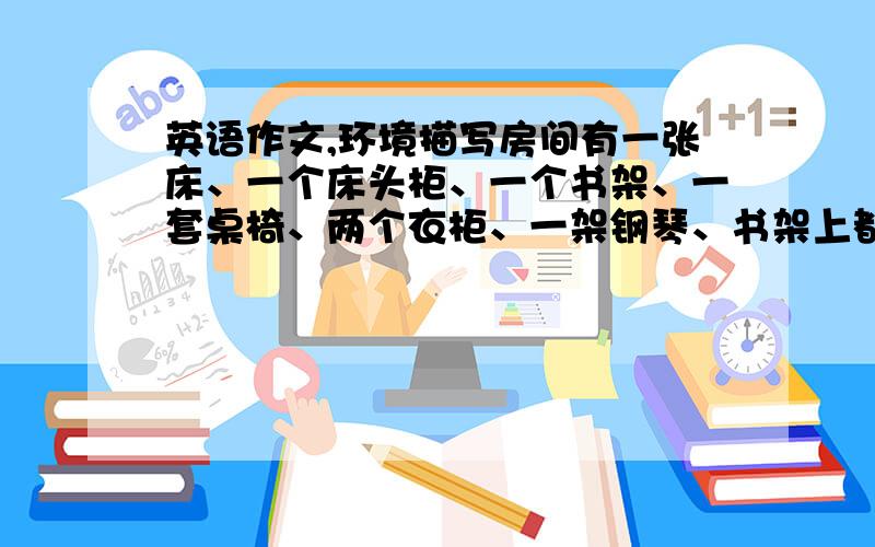 英语作文,环境描写房间有一张床、一个床头柜、一个书架、一套桌椅、两个衣柜、一架钢琴、书架上都是书、床头柜上有台灯熊娃娃和