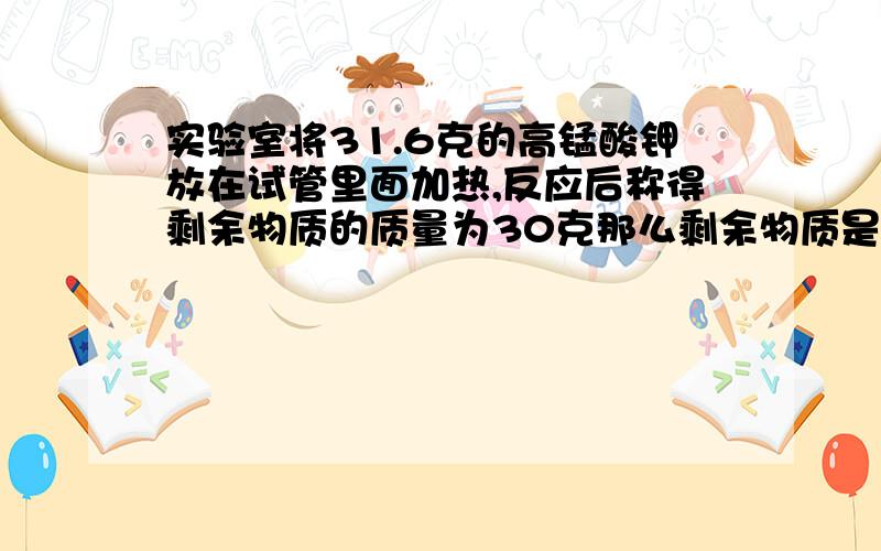 实验室将31.6克的高锰酸钾放在试管里面加热,反应后称得剩余物质的质量为30克那么剩余物质是什么