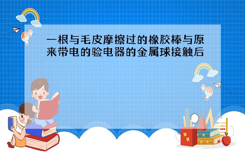 一根与毛皮摩擦过的橡胶棒与原来带电的验电器的金属球接触后