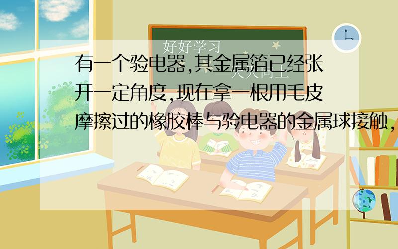 有一个验电器,其金属箔已经张开一定角度,现在拿一根用毛皮摩擦过的橡胶棒与验电器的金属球接触,发现