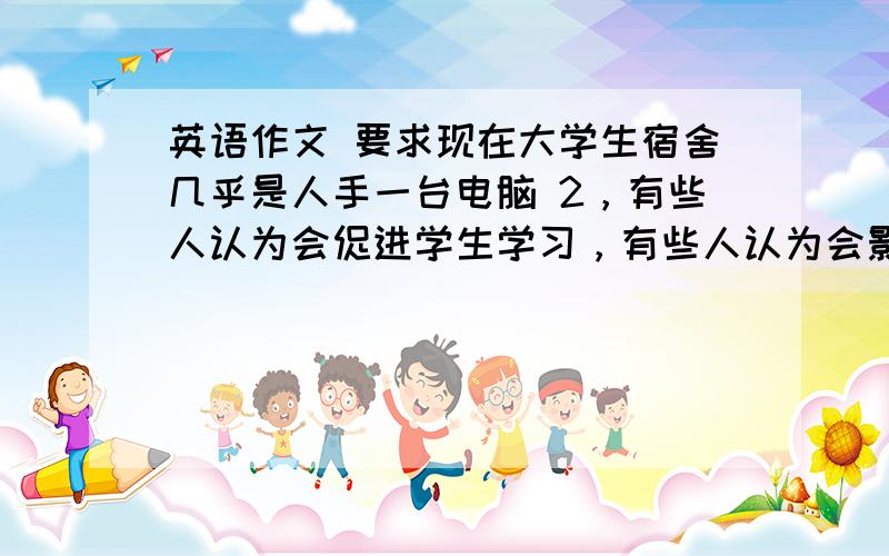 英语作文 要求现在大学生宿舍几乎是人手一台电脑 2，有些人认为会促进学生学习，有些人认为会影响学生