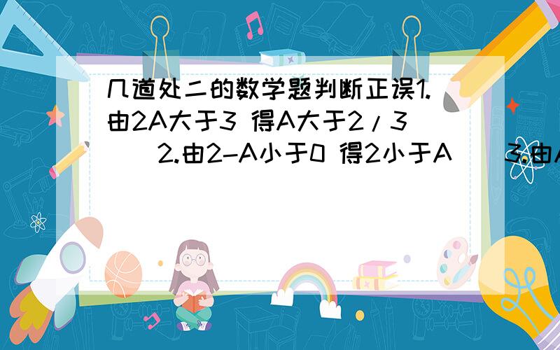 几道处二的数学题判断正误1.由2A大于3 得A大于2/3（）2.由2-A小于0 得2小于A（）3.由A小于B 得2A小于