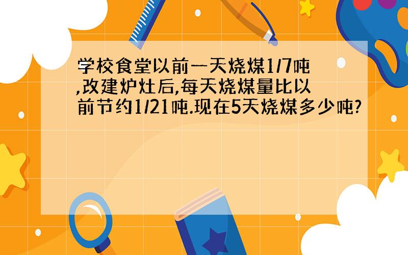 学校食堂以前一天烧煤1/7吨,改建炉灶后,每天烧煤量比以前节约1/21吨.现在5天烧煤多少吨?