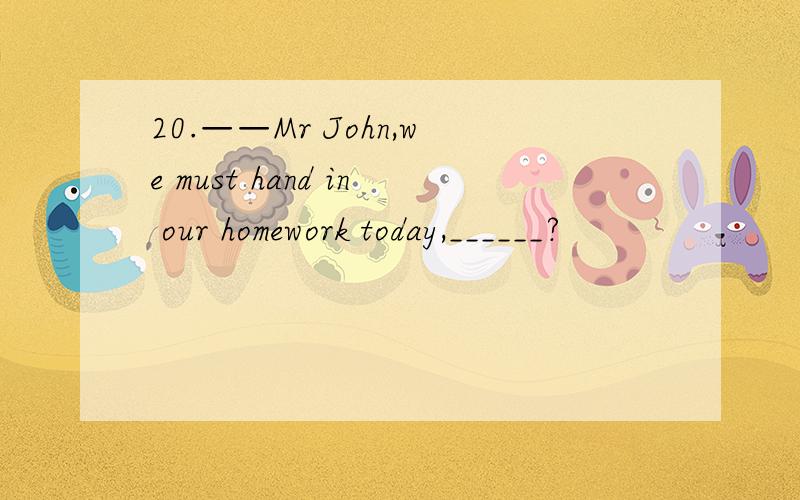 20.——Mr John,we must hand in our homework today,______?