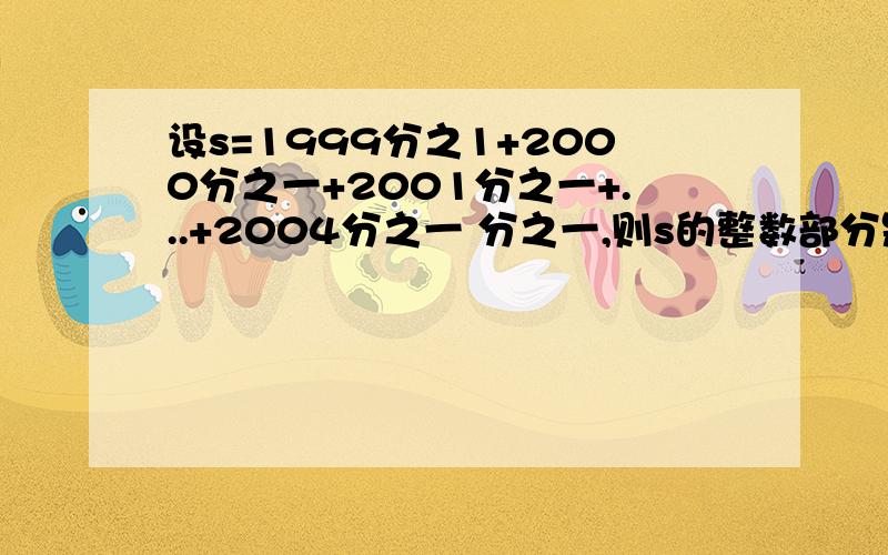 设s=1999分之1+2000分之一+2001分之一+...+2004分之一 分之一,则s的整数部分是多少?