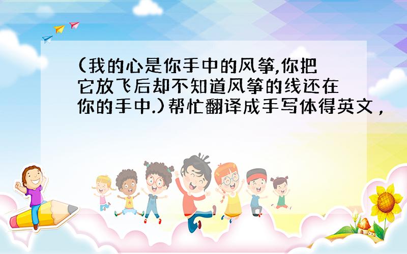 (我的心是你手中的风筝,你把它放飞后却不知道风筝的线还在你的手中.)帮忙翻译成手写体得英文 ,