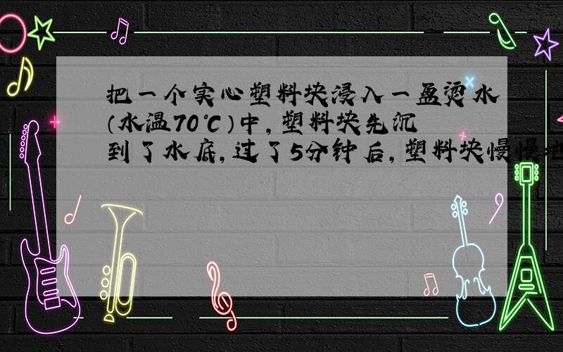 把一个实心塑料块浸入一盆烫水（水温70℃）中,塑料块先沉到了水底,过了5分钟后,塑料块慢慢地浮出水面了