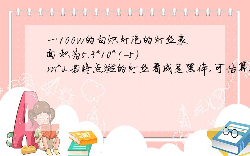 一100w的白炽灯泡的灯丝表面积为5.3*10^(-5)m^2.若将点燃的灯丝看成是黑体,可估算他的工作温度是?б=5.