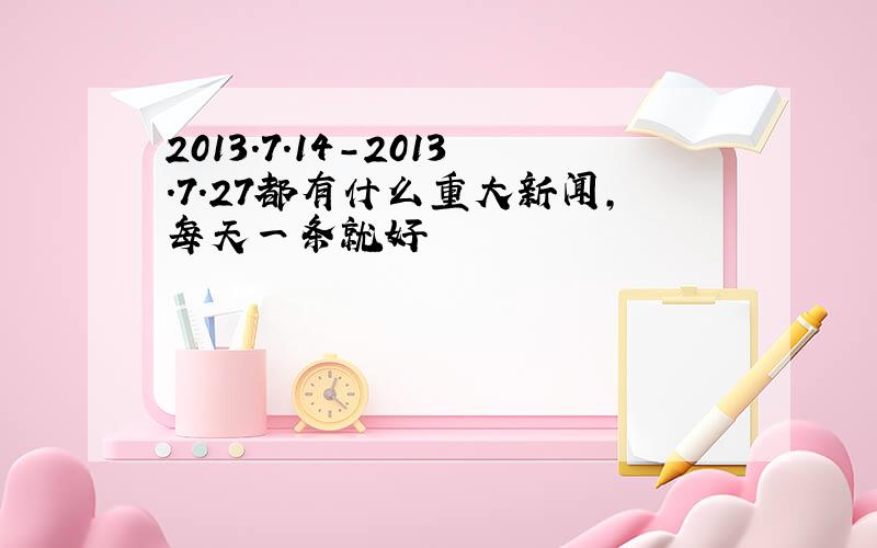 2013.7.14-2013.7.27都有什么重大新闻,每天一条就好