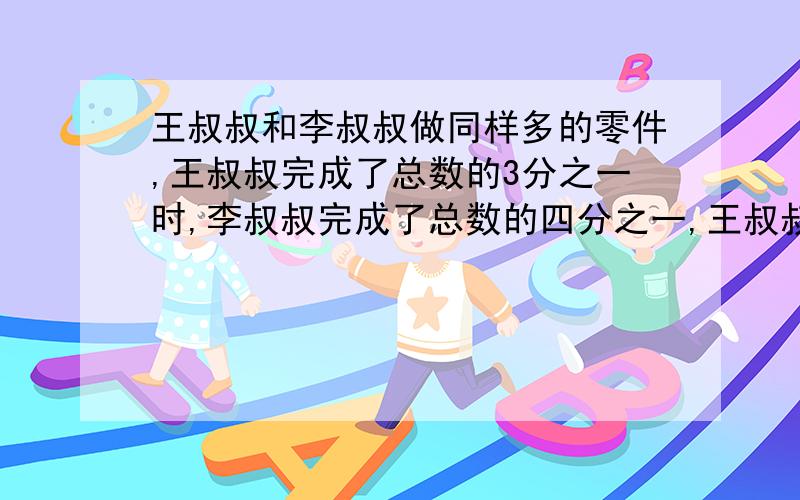 王叔叔和李叔叔做同样多的零件,王叔叔完成了总数的3分之一时,李叔叔完成了总数的四分之一,王叔叔完成任务