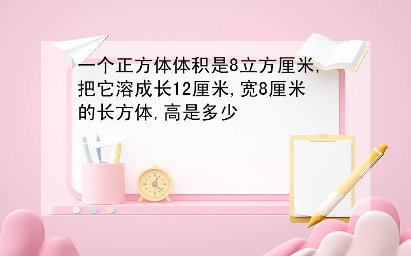 一个正方体体积是8立方厘米,把它溶成长12厘米,宽8厘米的长方体,高是多少