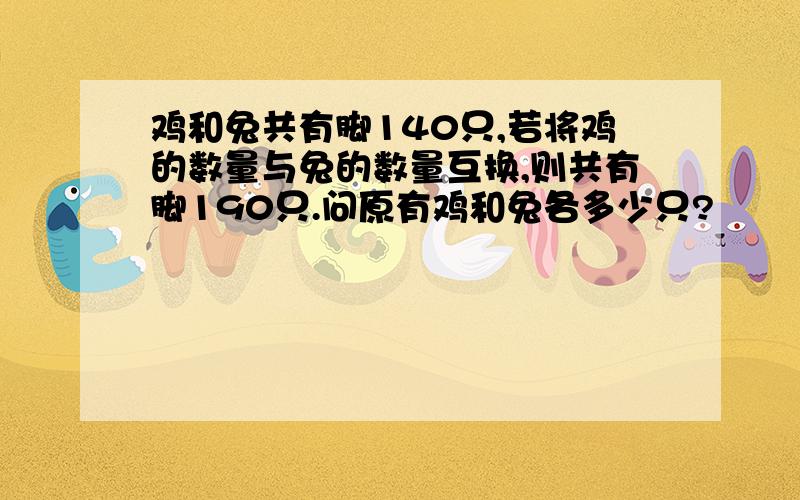 鸡和兔共有脚140只,若将鸡的数量与兔的数量互换,则共有脚190只.问原有鸡和兔各多少只?