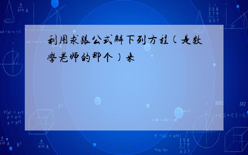 利用求跟公式解下列方程(是数学老师的那个)来