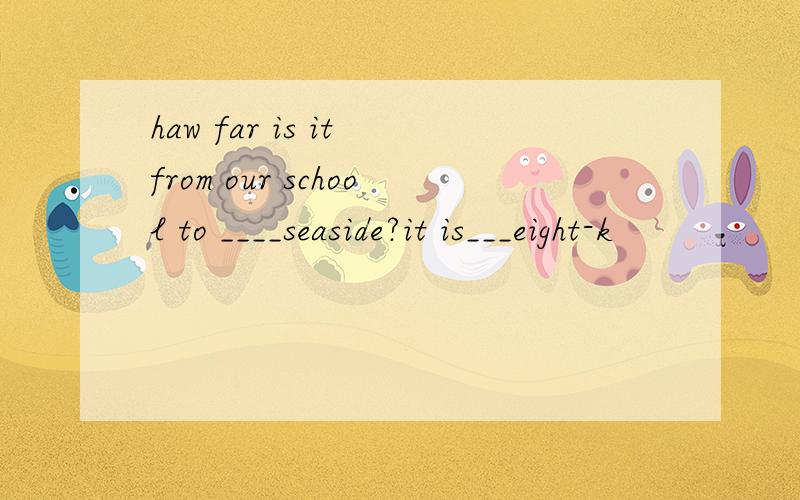 haw far is it from our school to ____seaside?it is___eight-k