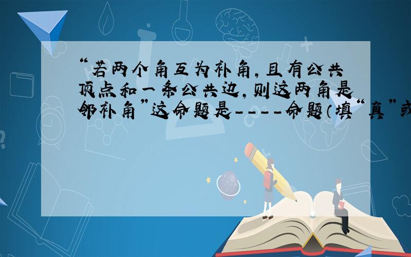 “若两个角互为补角,且有公共顶点和一条公共边,则这两角是邻补角”这命题是----命题（填“真”或“假”）