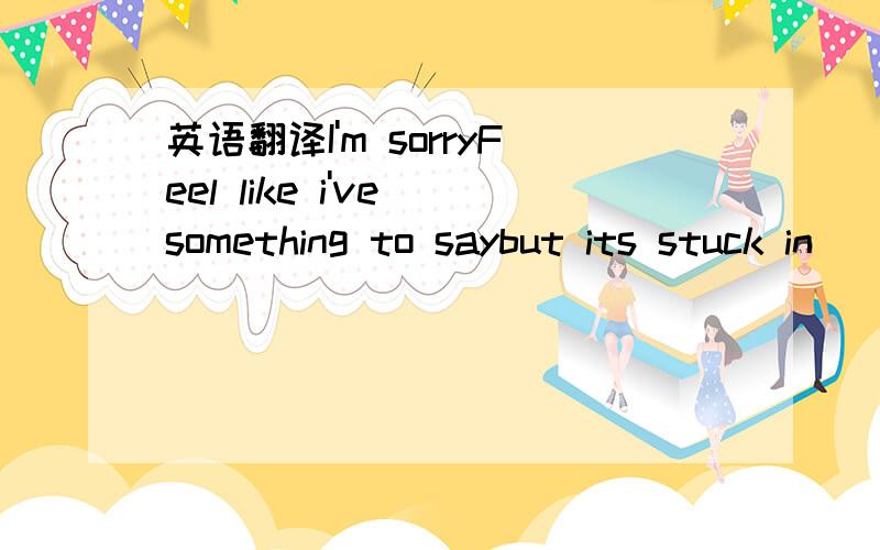 英语翻译I'm sorryFeel like i've something to saybut its stuck in