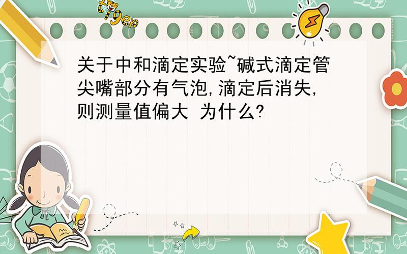 关于中和滴定实验~碱式滴定管尖嘴部分有气泡,滴定后消失,则测量值偏大 为什么?