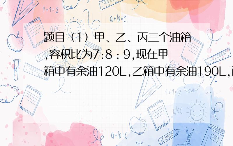 题目（1）甲、乙、丙三个油箱,容积比为7:8：9,现在甲箱中有余油120L,乙箱中有余油190L,丙箱中有余油210L.