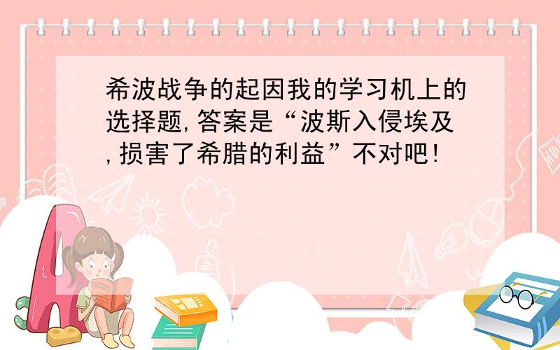 希波战争的起因我的学习机上的选择题,答案是“波斯入侵埃及,损害了希腊的利益”不对吧!