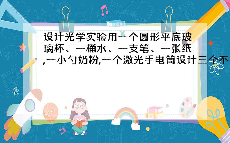 设计光学实验用一个圆形平底玻璃杯、一桶水、一支笔、一张纸,一小勺奶粉,一个激光手电筒设计三个不同的光学实验.