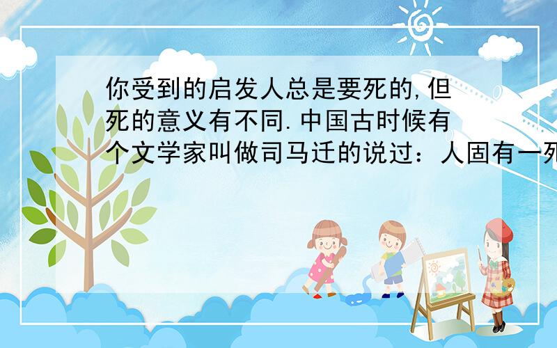 你受到的启发人总是要死的,但死的意义有不同.中国古时候有个文学家叫做司马迁的说过：人固有一死,或重于泰山,或轻于鸿毛.为