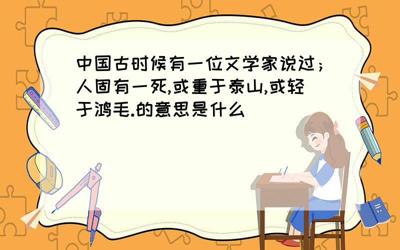 中国古时候有一位文学家说过；人固有一死,或重于泰山,或轻于鸿毛.的意思是什么