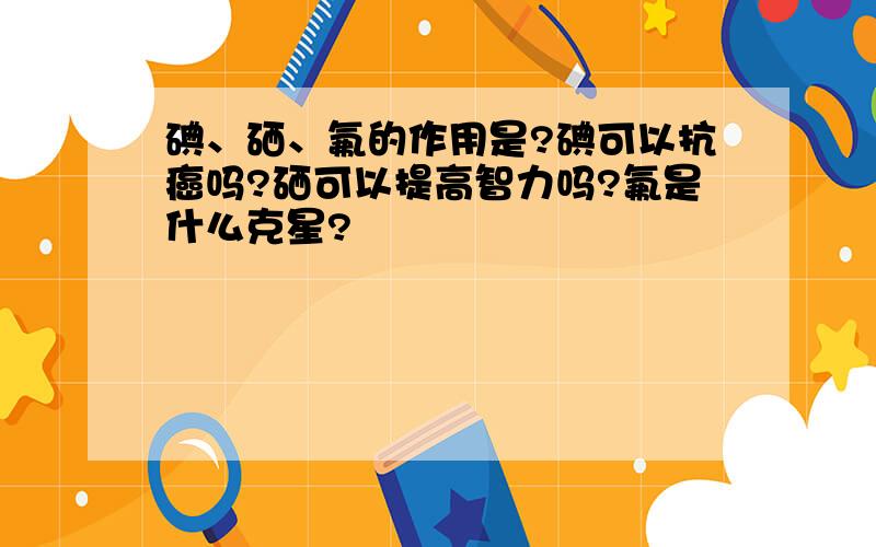 碘、硒、氟的作用是?碘可以抗癌吗?硒可以提高智力吗?氟是什么克星?