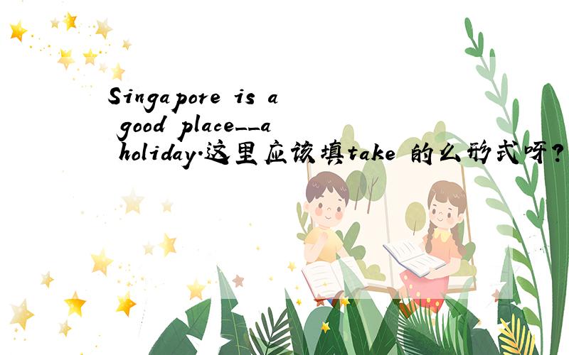 Singapore is a good place__a holiday.这里应该填take 的么形式呀?为什么呢?