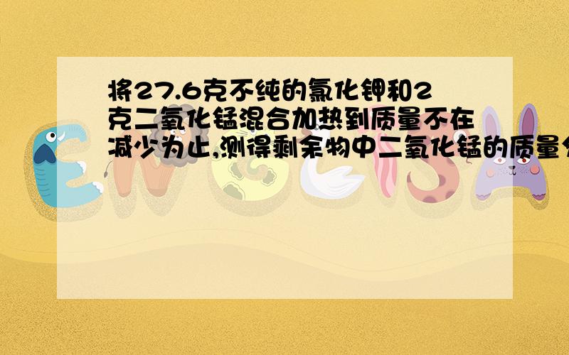 将27.6克不纯的氯化钾和2克二氧化锰混合加热到质量不在减少为止,测得剩余物中二氧化锰的质量分数为10%