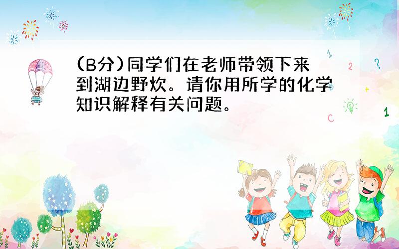 (B分)同学们在老师带领下来到湖边野炊。请你用所学的化学知识解释有关问题。