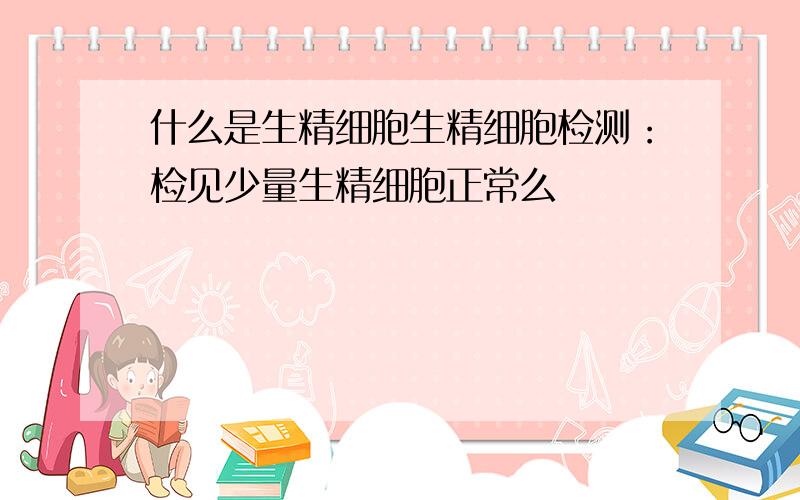 什么是生精细胞生精细胞检测：检见少量生精细胞正常么