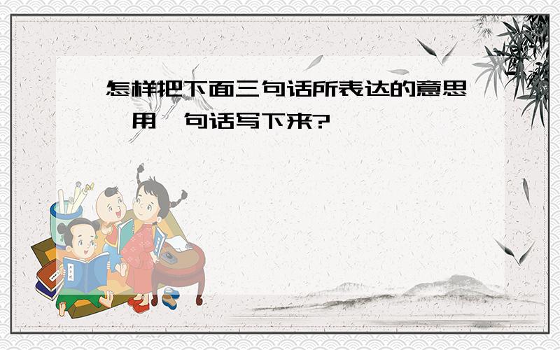 怎样把下面三句话所表达的意思,用一句话写下来?