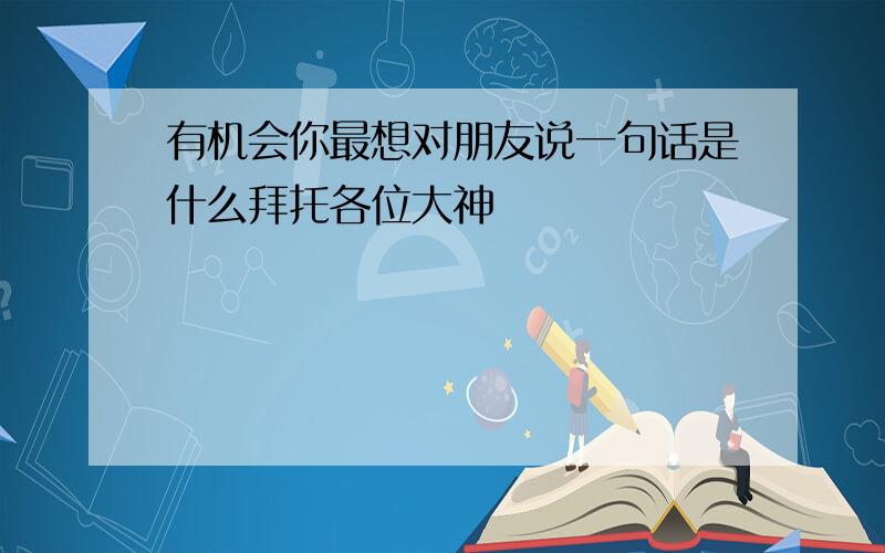 有机会你最想对朋友说一句话是什么拜托各位大神