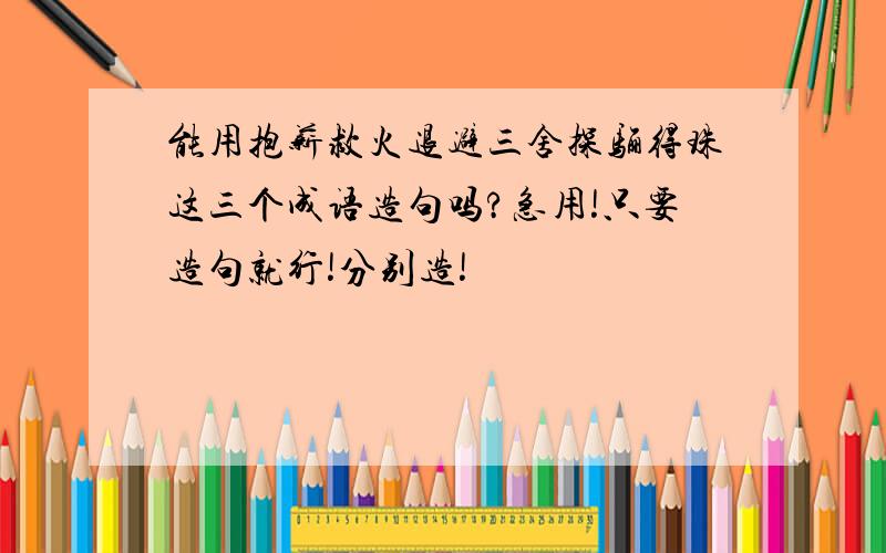 能用抱薪救火退避三舍探骊得珠这三个成语造句吗?急用!只要造句就行!分别造!