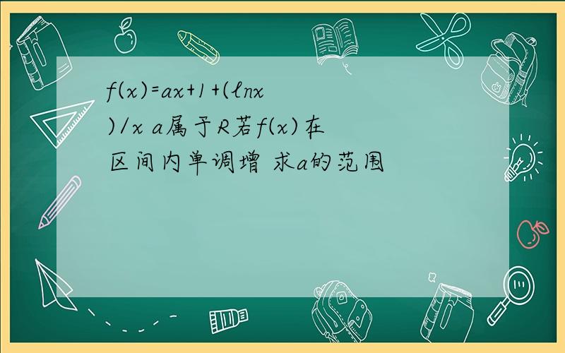 f(x)=ax+1+(lnx)/x a属于R若f(x)在区间内单调增 求a的范围