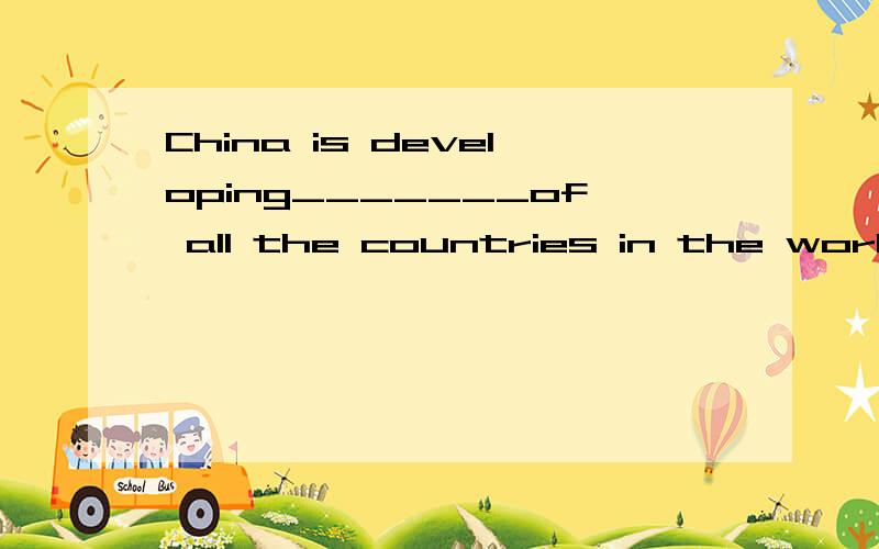 China is developing_______of all the countries in the world.