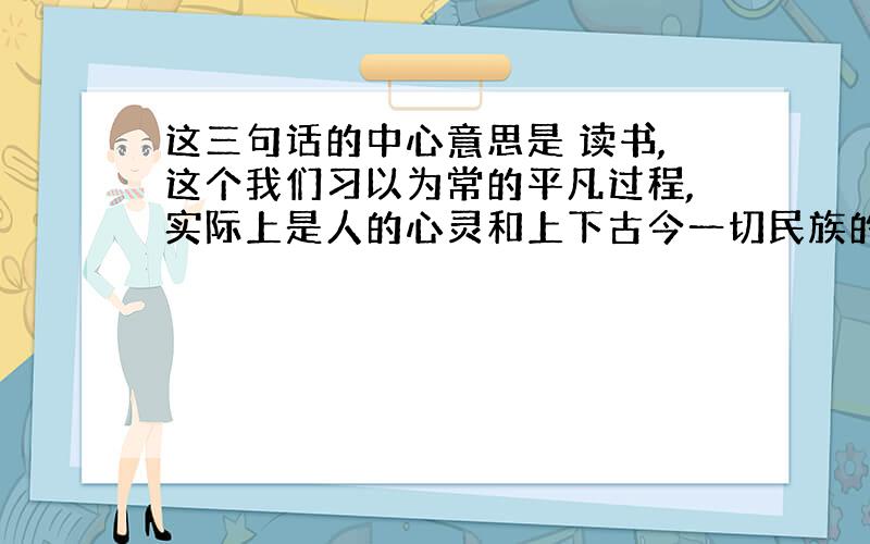 这三句话的中心意思是 读书,这个我们习以为常的平凡过程,实际上是人的心灵和上下古今一切民族的伟大智慧相