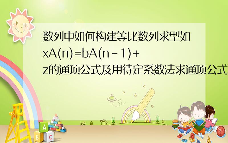 数列中如何构建等比数列求型如xA(n)=bA(n-1)+z的通项公式及用待定系数法求通项公式?