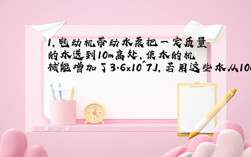 1,电动机带动水泵把一定质量的水送到10m高处,使水的机械能增加了3.6×10^7J,若用这些水从10m高处落下能量去发